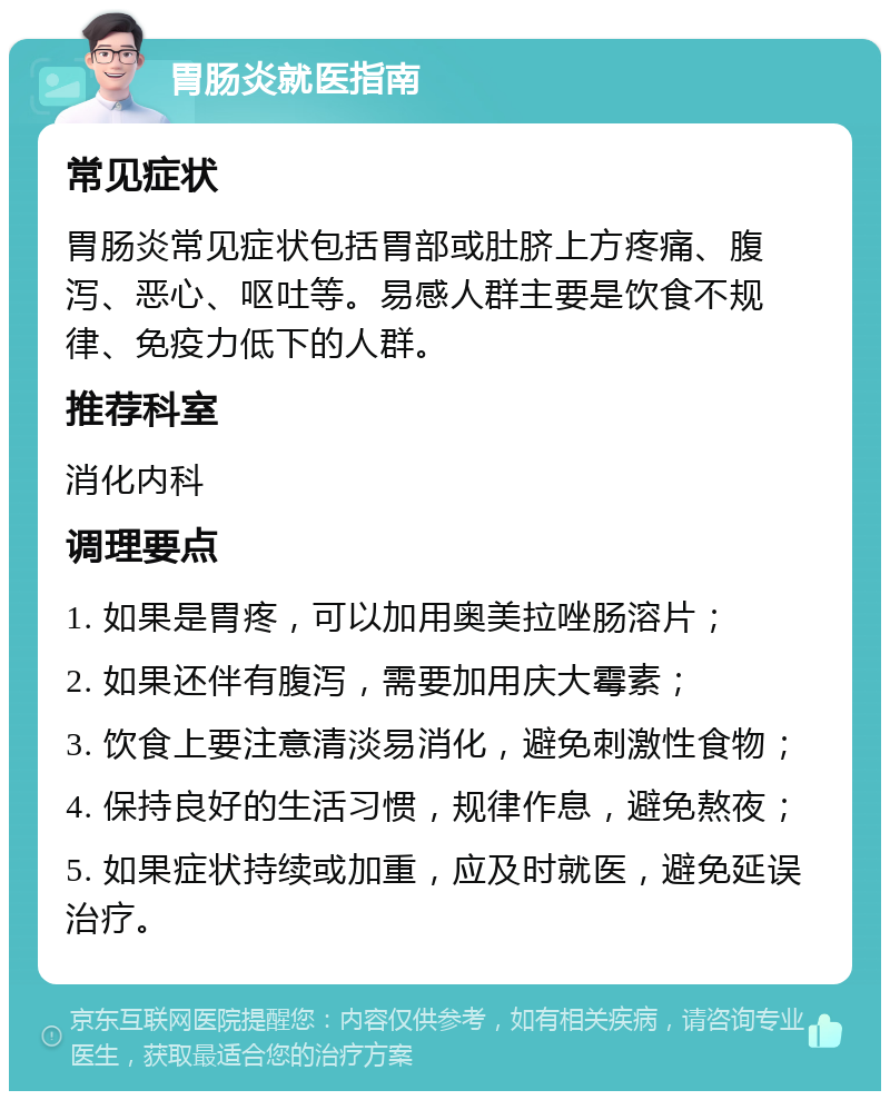 胃肠炎就医指南 常见症状 胃肠炎常见症状包括胃部或肚脐上方疼痛、腹泻、恶心、呕吐等。易感人群主要是饮食不规律、免疫力低下的人群。 推荐科室 消化内科 调理要点 1. 如果是胃疼，可以加用奥美拉唑肠溶片； 2. 如果还伴有腹泻，需要加用庆大霉素； 3. 饮食上要注意清淡易消化，避免刺激性食物； 4. 保持良好的生活习惯，规律作息，避免熬夜； 5. 如果症状持续或加重，应及时就医，避免延误治疗。