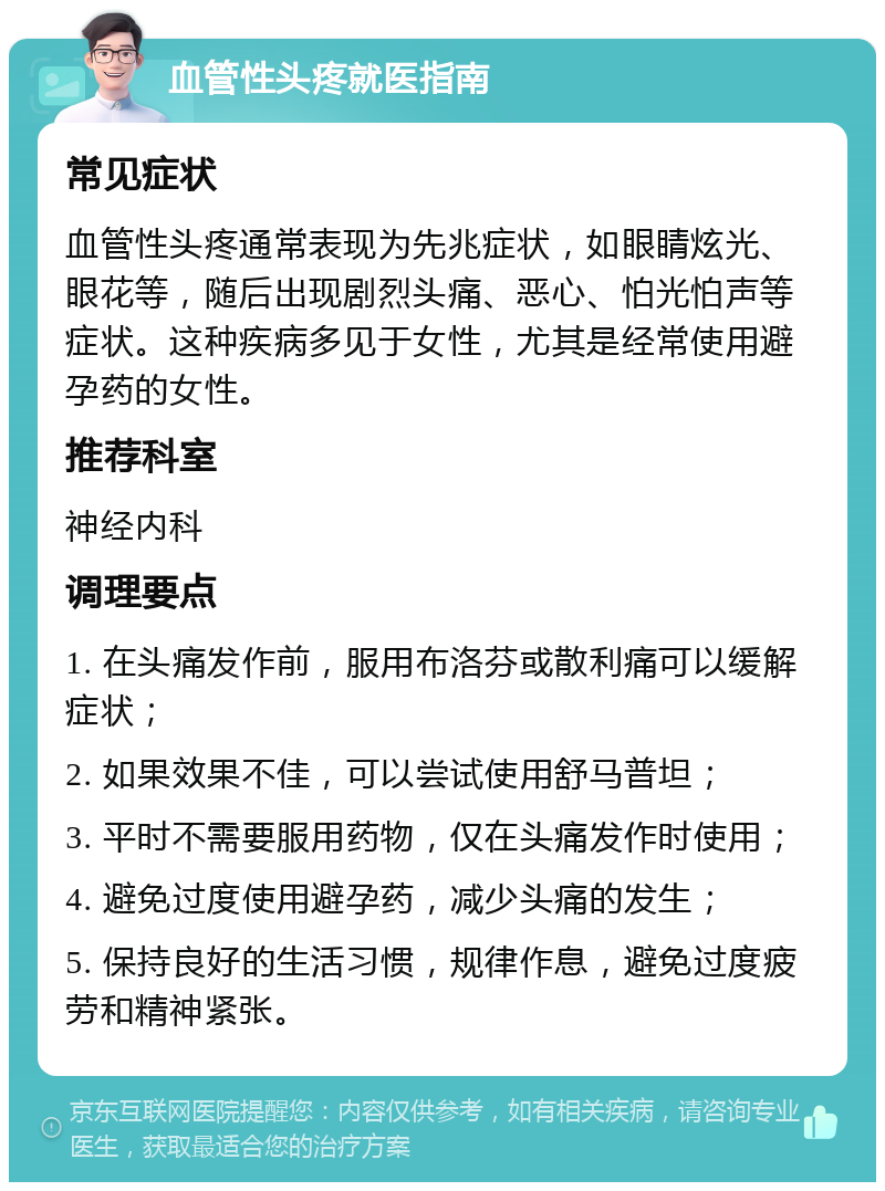 血管性头疼就医指南 常见症状 血管性头疼通常表现为先兆症状，如眼睛炫光、眼花等，随后出现剧烈头痛、恶心、怕光怕声等症状。这种疾病多见于女性，尤其是经常使用避孕药的女性。 推荐科室 神经内科 调理要点 1. 在头痛发作前，服用布洛芬或散利痛可以缓解症状； 2. 如果效果不佳，可以尝试使用舒马普坦； 3. 平时不需要服用药物，仅在头痛发作时使用； 4. 避免过度使用避孕药，减少头痛的发生； 5. 保持良好的生活习惯，规律作息，避免过度疲劳和精神紧张。