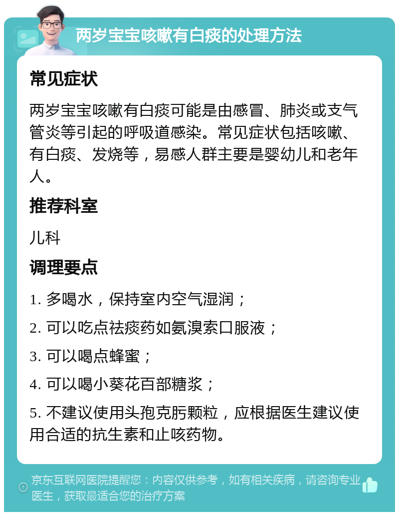 两岁宝宝咳嗽有白痰的处理方法 常见症状 两岁宝宝咳嗽有白痰可能是由感冒、肺炎或支气管炎等引起的呼吸道感染。常见症状包括咳嗽、有白痰、发烧等，易感人群主要是婴幼儿和老年人。 推荐科室 儿科 调理要点 1. 多喝水，保持室内空气湿润； 2. 可以吃点祛痰药如氨溴索口服液； 3. 可以喝点蜂蜜； 4. 可以喝小葵花百部糖浆； 5. 不建议使用头孢克肟颗粒，应根据医生建议使用合适的抗生素和止咳药物。