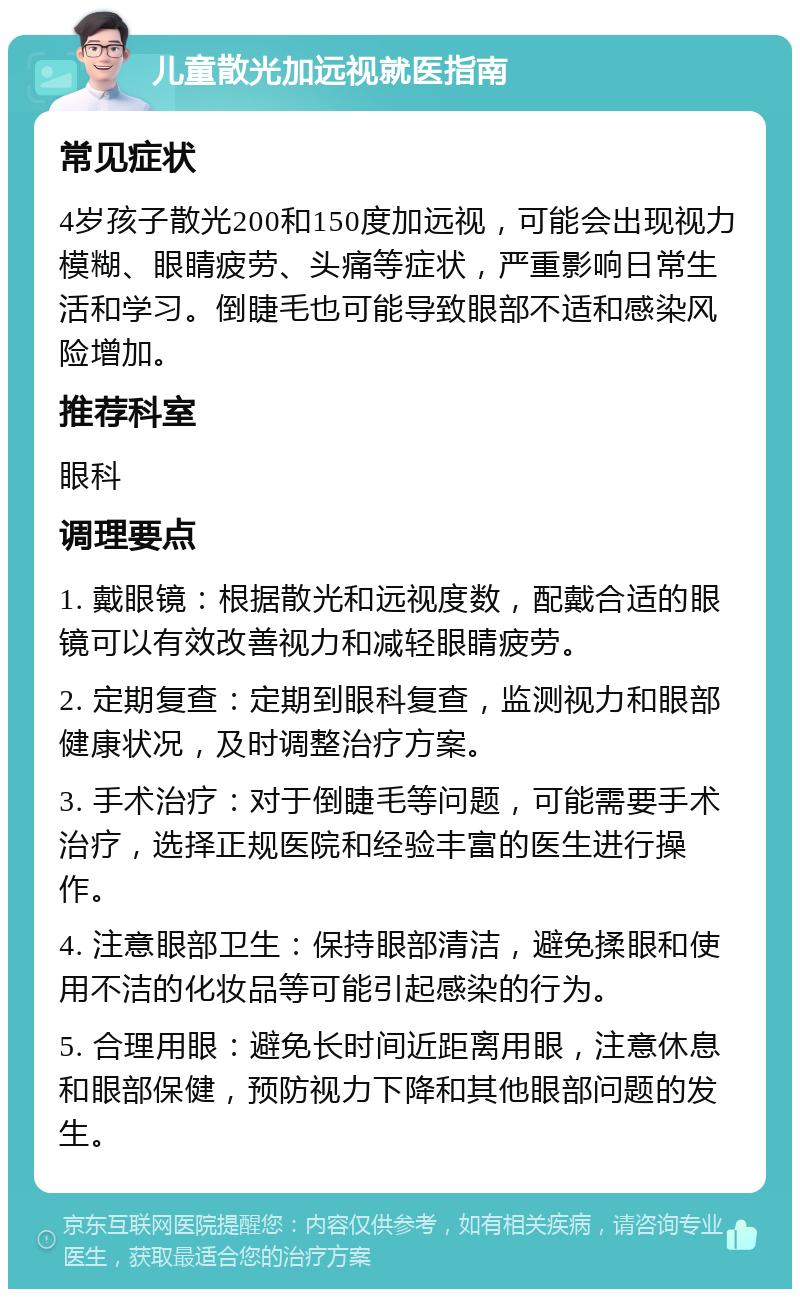 儿童散光加远视就医指南 常见症状 4岁孩子散光200和150度加远视，可能会出现视力模糊、眼睛疲劳、头痛等症状，严重影响日常生活和学习。倒睫毛也可能导致眼部不适和感染风险增加。 推荐科室 眼科 调理要点 1. 戴眼镜：根据散光和远视度数，配戴合适的眼镜可以有效改善视力和减轻眼睛疲劳。 2. 定期复查：定期到眼科复查，监测视力和眼部健康状况，及时调整治疗方案。 3. 手术治疗：对于倒睫毛等问题，可能需要手术治疗，选择正规医院和经验丰富的医生进行操作。 4. 注意眼部卫生：保持眼部清洁，避免揉眼和使用不洁的化妆品等可能引起感染的行为。 5. 合理用眼：避免长时间近距离用眼，注意休息和眼部保健，预防视力下降和其他眼部问题的发生。