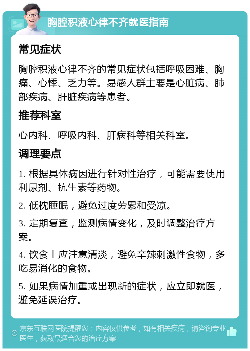 胸腔积液心律不齐就医指南 常见症状 胸腔积液心律不齐的常见症状包括呼吸困难、胸痛、心悸、乏力等。易感人群主要是心脏病、肺部疾病、肝脏疾病等患者。 推荐科室 心内科、呼吸内科、肝病科等相关科室。 调理要点 1. 根据具体病因进行针对性治疗，可能需要使用利尿剂、抗生素等药物。 2. 低枕睡眠，避免过度劳累和受凉。 3. 定期复查，监测病情变化，及时调整治疗方案。 4. 饮食上应注意清淡，避免辛辣刺激性食物，多吃易消化的食物。 5. 如果病情加重或出现新的症状，应立即就医，避免延误治疗。