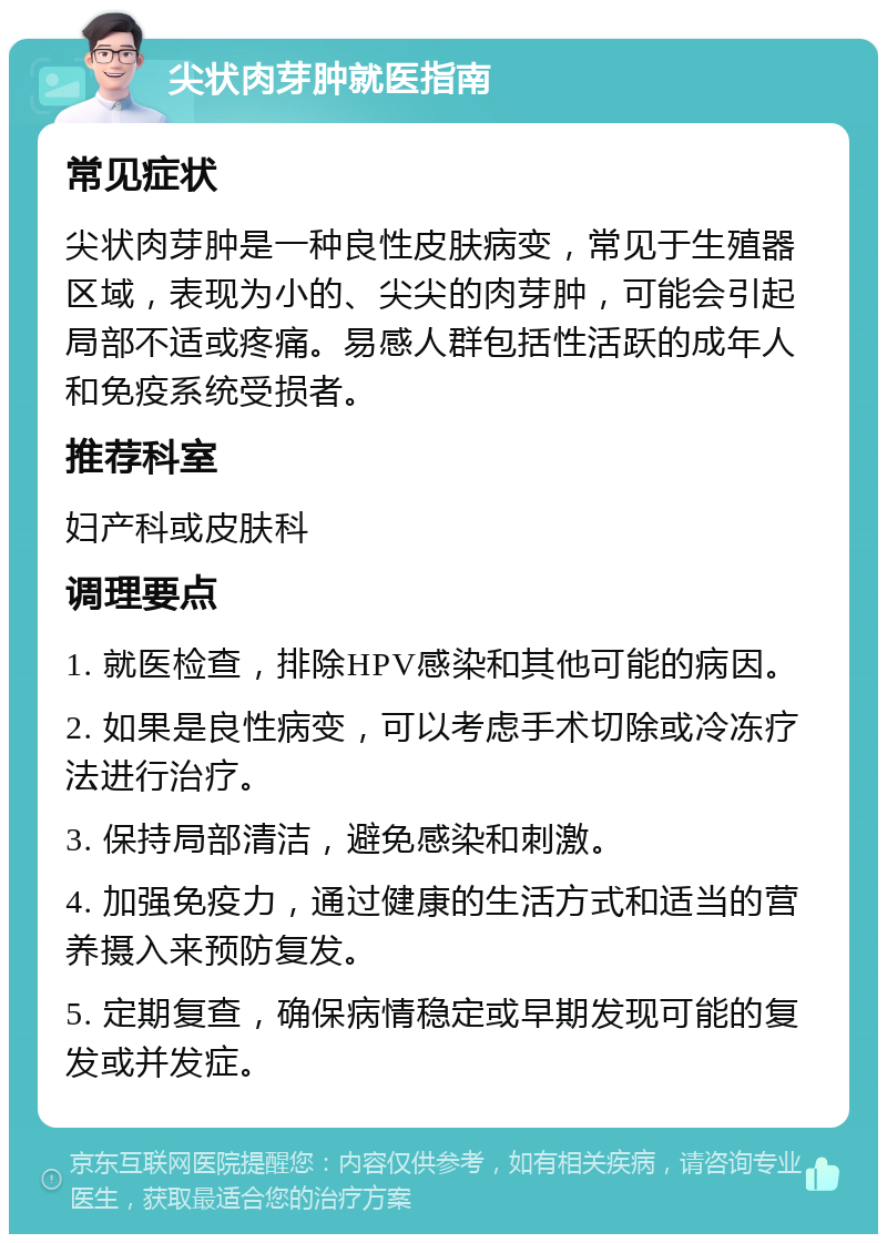 尖状肉芽肿就医指南 常见症状 尖状肉芽肿是一种良性皮肤病变，常见于生殖器区域，表现为小的、尖尖的肉芽肿，可能会引起局部不适或疼痛。易感人群包括性活跃的成年人和免疫系统受损者。 推荐科室 妇产科或皮肤科 调理要点 1. 就医检查，排除HPV感染和其他可能的病因。 2. 如果是良性病变，可以考虑手术切除或冷冻疗法进行治疗。 3. 保持局部清洁，避免感染和刺激。 4. 加强免疫力，通过健康的生活方式和适当的营养摄入来预防复发。 5. 定期复查，确保病情稳定或早期发现可能的复发或并发症。