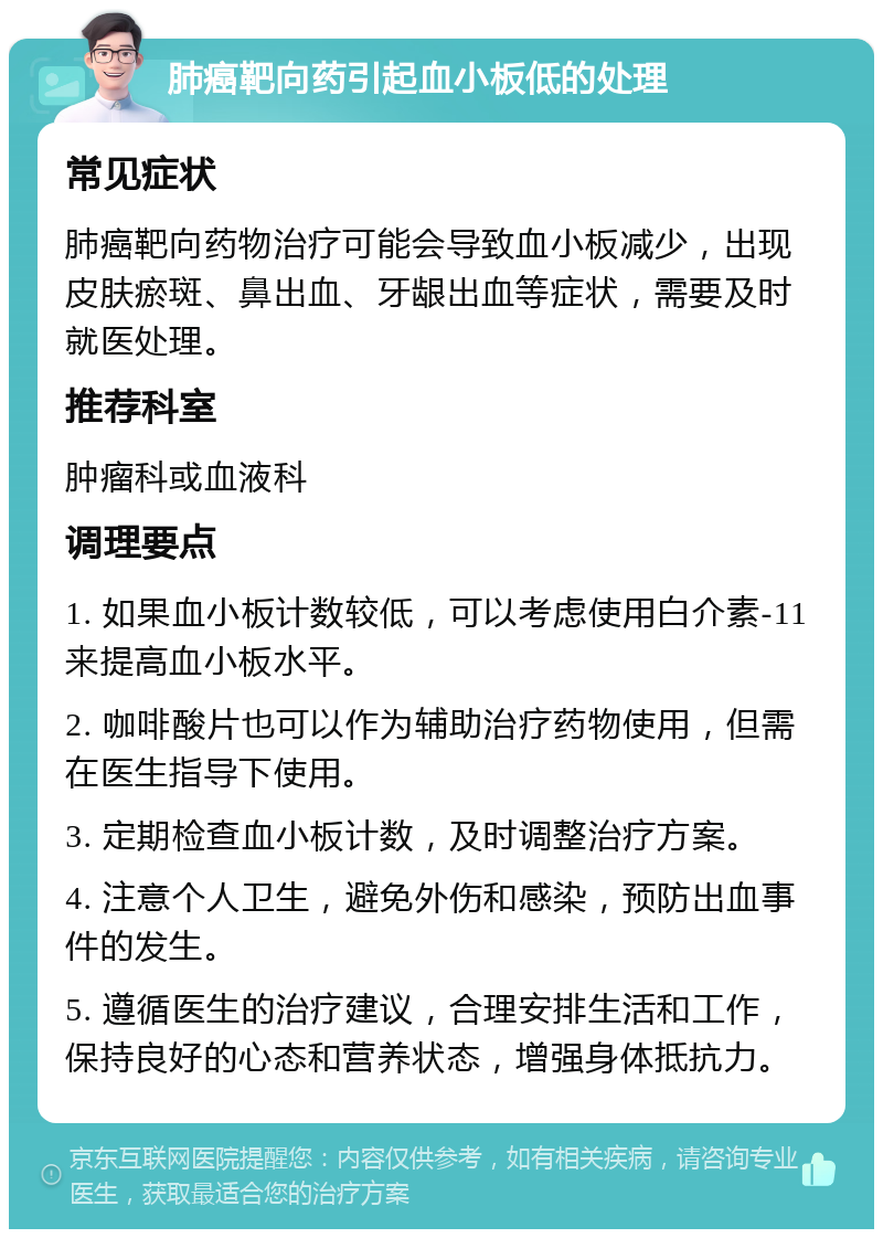 肺癌靶向药引起血小板低的处理 常见症状 肺癌靶向药物治疗可能会导致血小板减少，出现皮肤瘀斑、鼻出血、牙龈出血等症状，需要及时就医处理。 推荐科室 肿瘤科或血液科 调理要点 1. 如果血小板计数较低，可以考虑使用白介素-11来提高血小板水平。 2. 咖啡酸片也可以作为辅助治疗药物使用，但需在医生指导下使用。 3. 定期检查血小板计数，及时调整治疗方案。 4. 注意个人卫生，避免外伤和感染，预防出血事件的发生。 5. 遵循医生的治疗建议，合理安排生活和工作，保持良好的心态和营养状态，增强身体抵抗力。