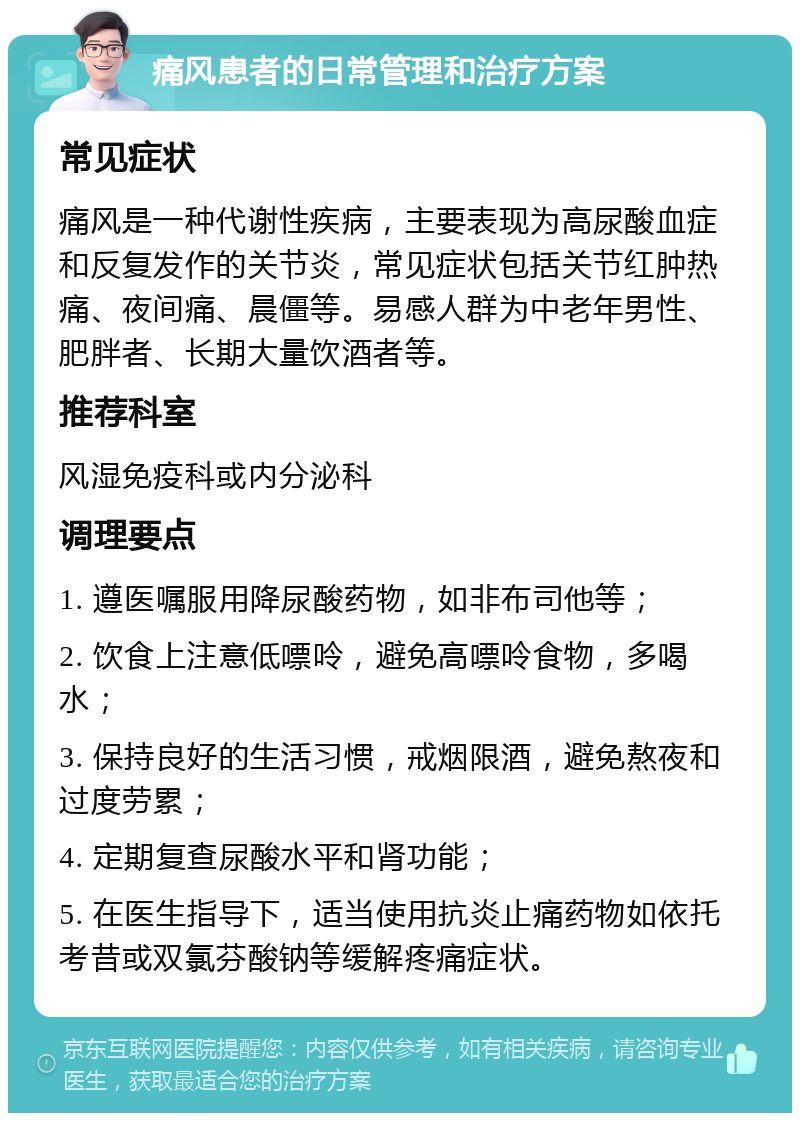 痛风患者的日常管理和治疗方案 常见症状 痛风是一种代谢性疾病，主要表现为高尿酸血症和反复发作的关节炎，常见症状包括关节红肿热痛、夜间痛、晨僵等。易感人群为中老年男性、肥胖者、长期大量饮酒者等。 推荐科室 风湿免疫科或内分泌科 调理要点 1. 遵医嘱服用降尿酸药物，如非布司他等； 2. 饮食上注意低嘌呤，避免高嘌呤食物，多喝水； 3. 保持良好的生活习惯，戒烟限酒，避免熬夜和过度劳累； 4. 定期复查尿酸水平和肾功能； 5. 在医生指导下，适当使用抗炎止痛药物如依托考昔或双氯芬酸钠等缓解疼痛症状。