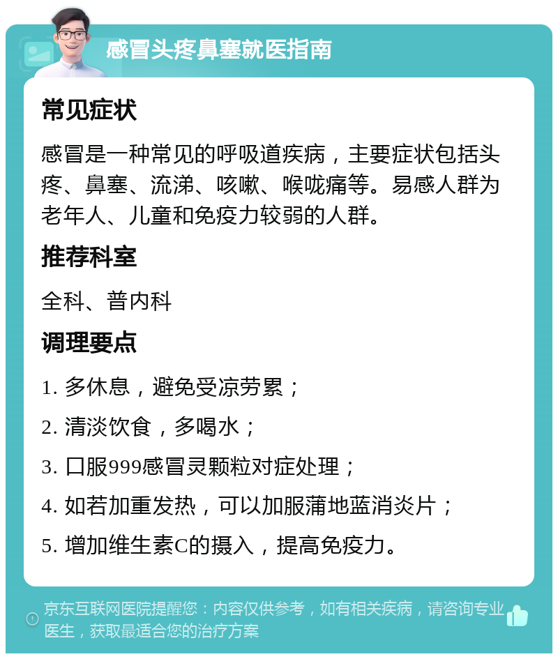 感冒头疼鼻塞就医指南 常见症状 感冒是一种常见的呼吸道疾病，主要症状包括头疼、鼻塞、流涕、咳嗽、喉咙痛等。易感人群为老年人、儿童和免疫力较弱的人群。 推荐科室 全科、普内科 调理要点 1. 多休息，避免受凉劳累； 2. 清淡饮食，多喝水； 3. 口服999感冒灵颗粒对症处理； 4. 如若加重发热，可以加服蒲地蓝消炎片； 5. 增加维生素C的摄入，提高免疫力。