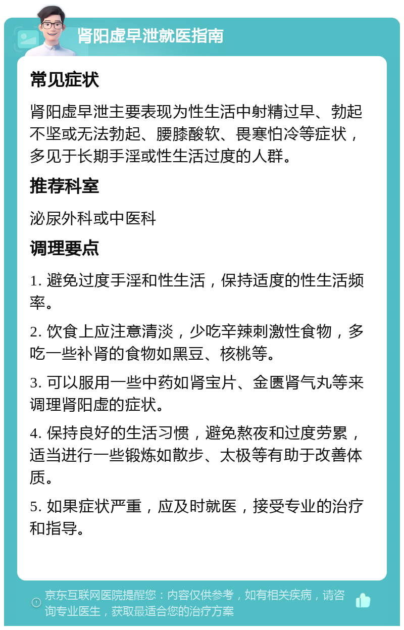 肾阳虚早泄就医指南 常见症状 肾阳虚早泄主要表现为性生活中射精过早、勃起不坚或无法勃起、腰膝酸软、畏寒怕冷等症状，多见于长期手淫或性生活过度的人群。 推荐科室 泌尿外科或中医科 调理要点 1. 避免过度手淫和性生活，保持适度的性生活频率。 2. 饮食上应注意清淡，少吃辛辣刺激性食物，多吃一些补肾的食物如黑豆、核桃等。 3. 可以服用一些中药如肾宝片、金匮肾气丸等来调理肾阳虚的症状。 4. 保持良好的生活习惯，避免熬夜和过度劳累，适当进行一些锻炼如散步、太极等有助于改善体质。 5. 如果症状严重，应及时就医，接受专业的治疗和指导。