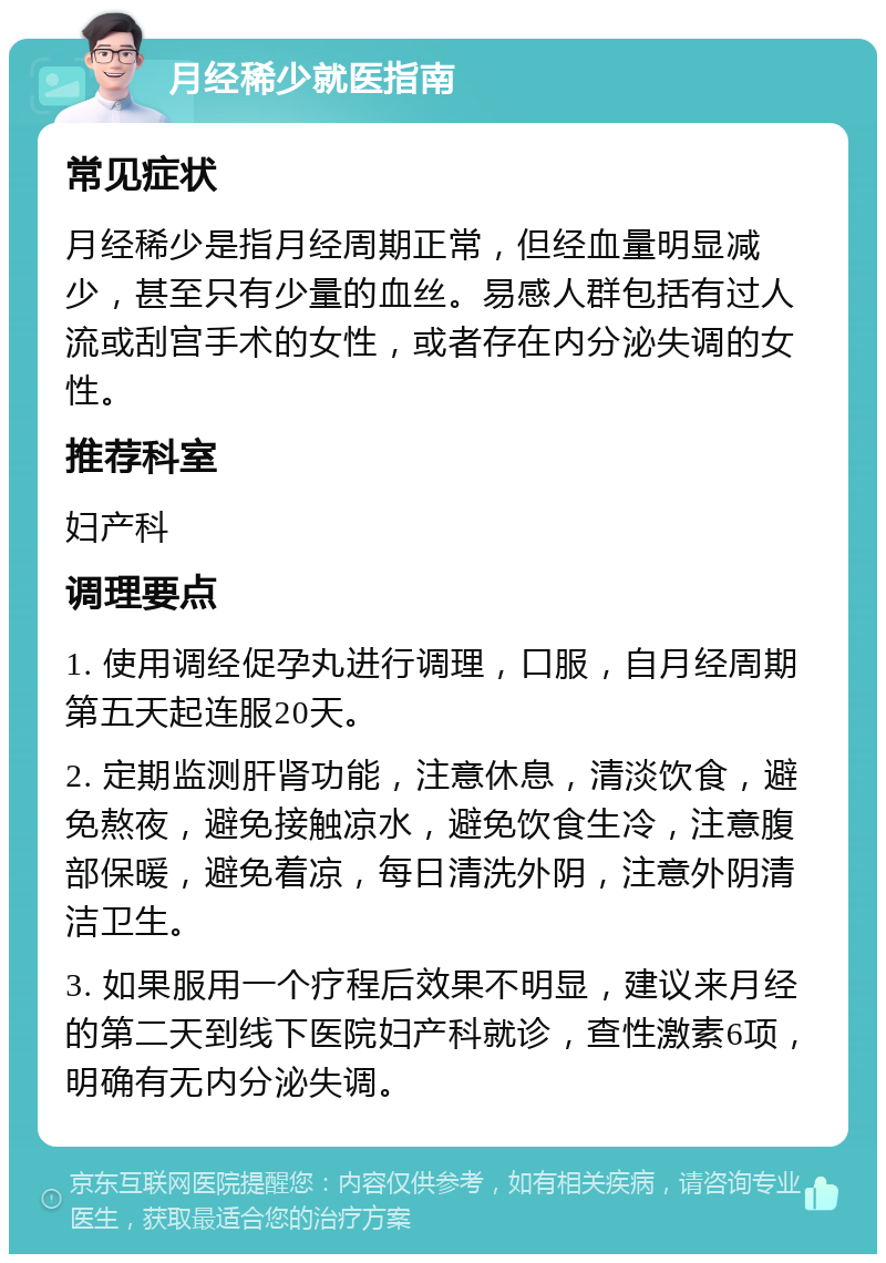 月经稀少就医指南 常见症状 月经稀少是指月经周期正常，但经血量明显减少，甚至只有少量的血丝。易感人群包括有过人流或刮宫手术的女性，或者存在内分泌失调的女性。 推荐科室 妇产科 调理要点 1. 使用调经促孕丸进行调理，口服，自月经周期第五天起连服20天。 2. 定期监测肝肾功能，注意休息，清淡饮食，避免熬夜，避免接触凉水，避免饮食生冷，注意腹部保暖，避免着凉，每日清洗外阴，注意外阴清洁卫生。 3. 如果服用一个疗程后效果不明显，建议来月经的第二天到线下医院妇产科就诊，查性激素6项，明确有无内分泌失调。