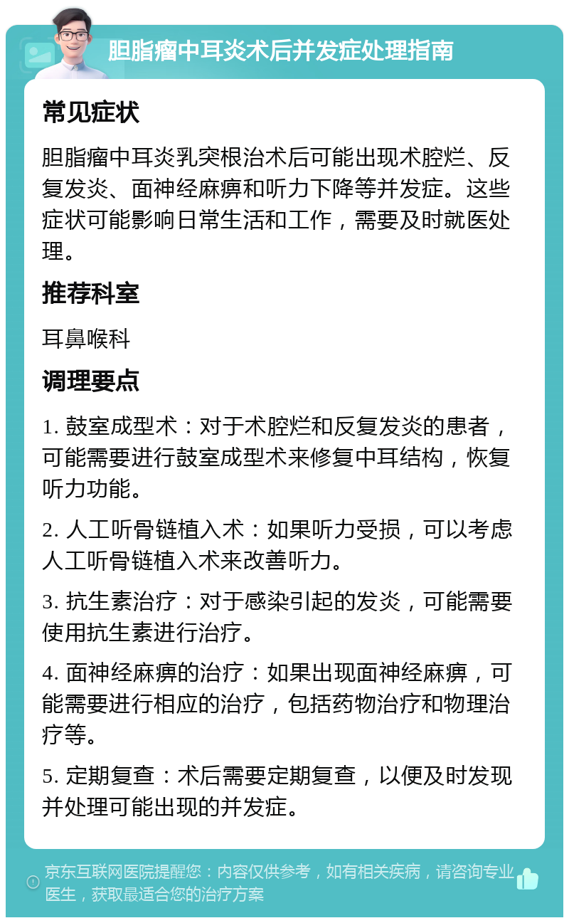 胆脂瘤中耳炎术后并发症处理指南 常见症状 胆脂瘤中耳炎乳突根治术后可能出现术腔烂、反复发炎、面神经麻痹和听力下降等并发症。这些症状可能影响日常生活和工作，需要及时就医处理。 推荐科室 耳鼻喉科 调理要点 1. 鼓室成型术：对于术腔烂和反复发炎的患者，可能需要进行鼓室成型术来修复中耳结构，恢复听力功能。 2. 人工听骨链植入术：如果听力受损，可以考虑人工听骨链植入术来改善听力。 3. 抗生素治疗：对于感染引起的发炎，可能需要使用抗生素进行治疗。 4. 面神经麻痹的治疗：如果出现面神经麻痹，可能需要进行相应的治疗，包括药物治疗和物理治疗等。 5. 定期复查：术后需要定期复查，以便及时发现并处理可能出现的并发症。