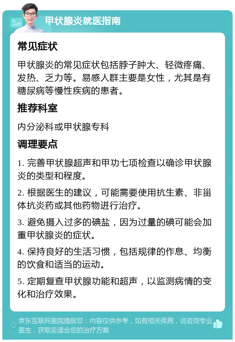 甲状腺炎就医指南 常见症状 甲状腺炎的常见症状包括脖子肿大、轻微疼痛、发热、乏力等。易感人群主要是女性，尤其是有糖尿病等慢性疾病的患者。 推荐科室 内分泌科或甲状腺专科 调理要点 1. 完善甲状腺超声和甲功七项检查以确诊甲状腺炎的类型和程度。 2. 根据医生的建议，可能需要使用抗生素、非甾体抗炎药或其他药物进行治疗。 3. 避免摄入过多的碘盐，因为过量的碘可能会加重甲状腺炎的症状。 4. 保持良好的生活习惯，包括规律的作息、均衡的饮食和适当的运动。 5. 定期复查甲状腺功能和超声，以监测病情的变化和治疗效果。