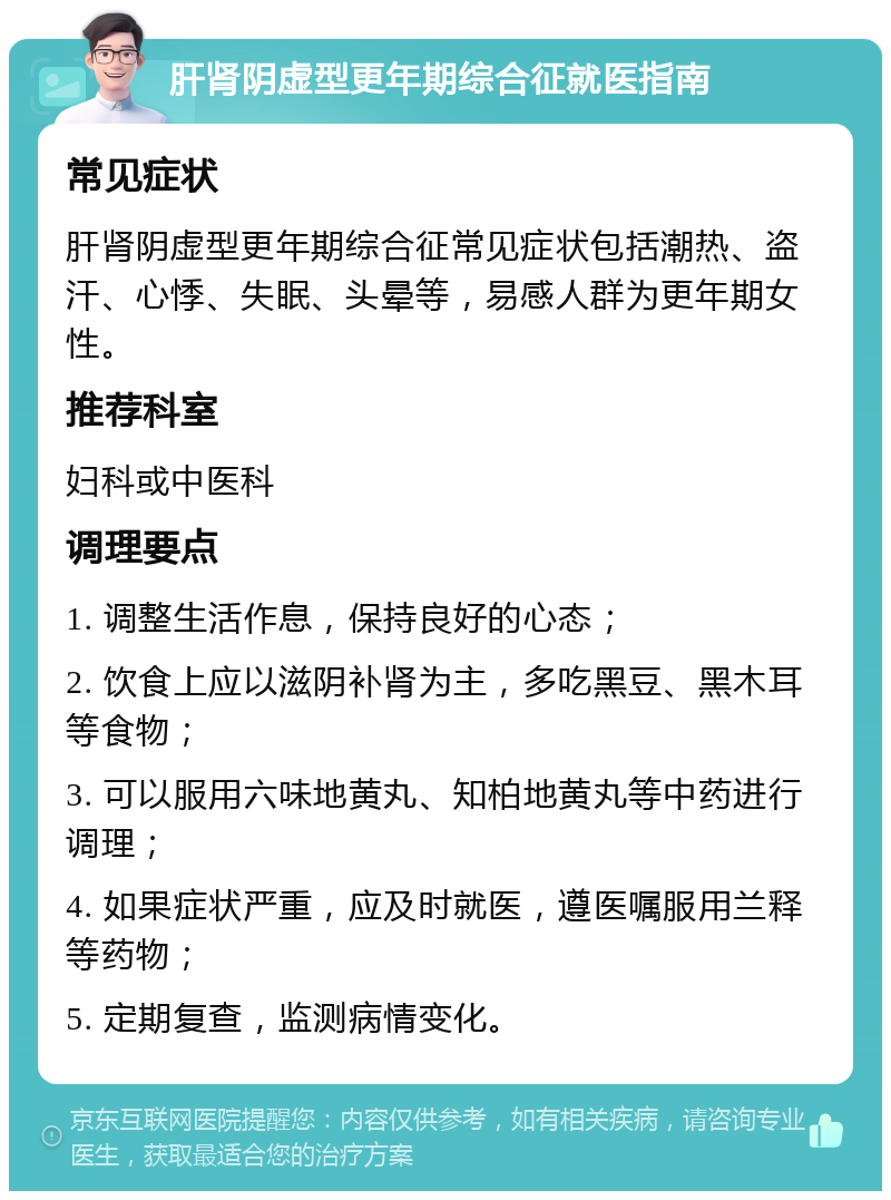 肝肾阴虚型更年期综合征就医指南 常见症状 肝肾阴虚型更年期综合征常见症状包括潮热、盗汗、心悸、失眠、头晕等，易感人群为更年期女性。 推荐科室 妇科或中医科 调理要点 1. 调整生活作息，保持良好的心态； 2. 饮食上应以滋阴补肾为主，多吃黑豆、黑木耳等食物； 3. 可以服用六味地黄丸、知柏地黄丸等中药进行调理； 4. 如果症状严重，应及时就医，遵医嘱服用兰释等药物； 5. 定期复查，监测病情变化。