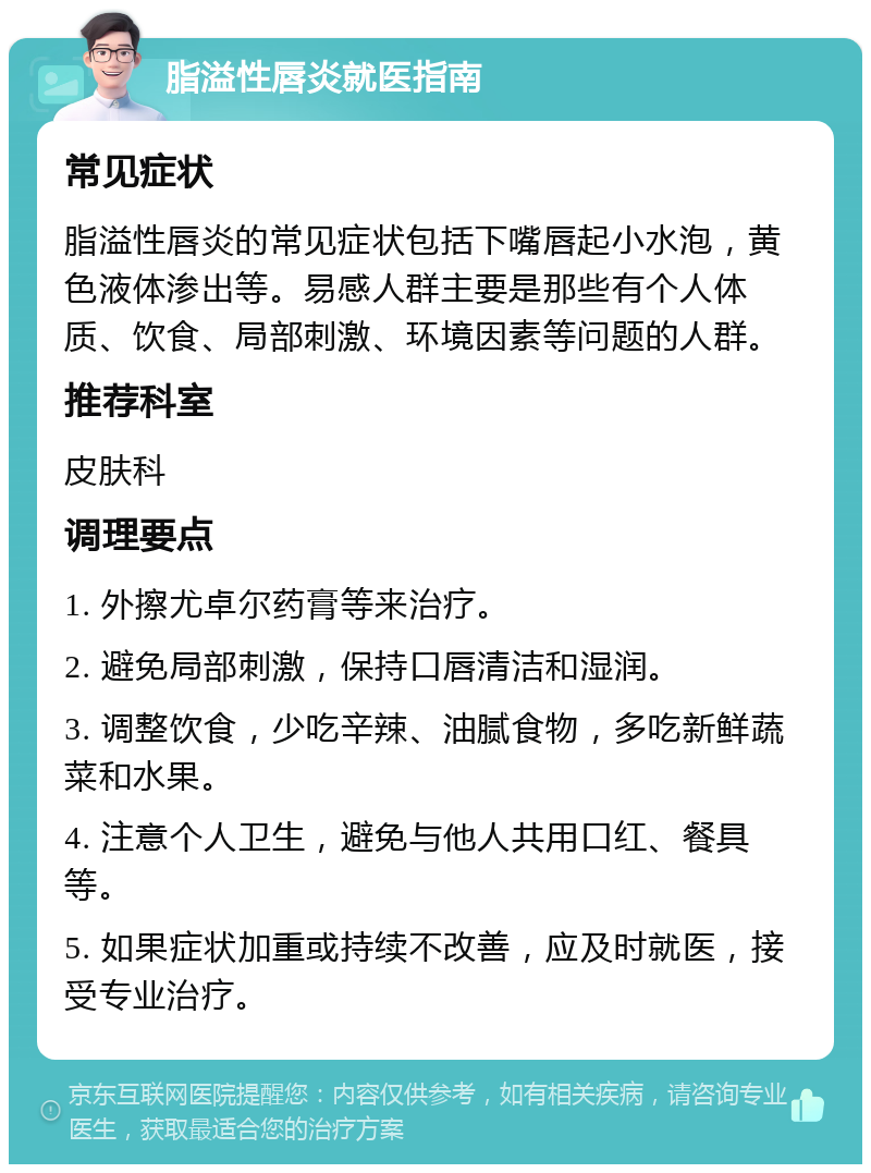 脂溢性唇炎就医指南 常见症状 脂溢性唇炎的常见症状包括下嘴唇起小水泡，黄色液体渗出等。易感人群主要是那些有个人体质、饮食、局部刺激、环境因素等问题的人群。 推荐科室 皮肤科 调理要点 1. 外擦尤卓尔药膏等来治疗。 2. 避免局部刺激，保持口唇清洁和湿润。 3. 调整饮食，少吃辛辣、油腻食物，多吃新鲜蔬菜和水果。 4. 注意个人卫生，避免与他人共用口红、餐具等。 5. 如果症状加重或持续不改善，应及时就医，接受专业治疗。