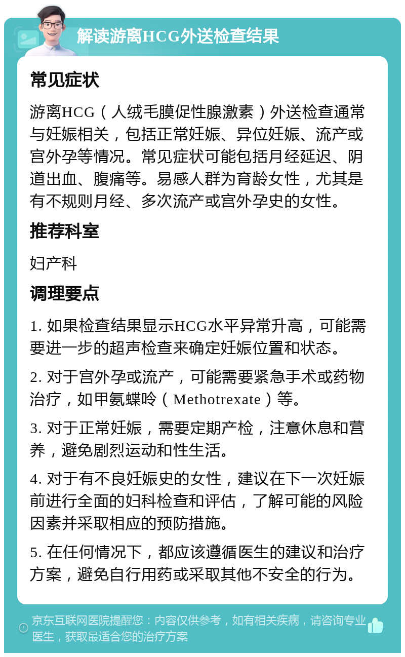 解读游离HCG外送检查结果 常见症状 游离HCG（人绒毛膜促性腺激素）外送检查通常与妊娠相关，包括正常妊娠、异位妊娠、流产或宫外孕等情况。常见症状可能包括月经延迟、阴道出血、腹痛等。易感人群为育龄女性，尤其是有不规则月经、多次流产或宫外孕史的女性。 推荐科室 妇产科 调理要点 1. 如果检查结果显示HCG水平异常升高，可能需要进一步的超声检查来确定妊娠位置和状态。 2. 对于宫外孕或流产，可能需要紧急手术或药物治疗，如甲氨蝶呤（Methotrexate）等。 3. 对于正常妊娠，需要定期产检，注意休息和营养，避免剧烈运动和性生活。 4. 对于有不良妊娠史的女性，建议在下一次妊娠前进行全面的妇科检查和评估，了解可能的风险因素并采取相应的预防措施。 5. 在任何情况下，都应该遵循医生的建议和治疗方案，避免自行用药或采取其他不安全的行为。