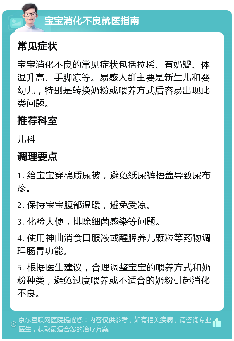 宝宝消化不良就医指南 常见症状 宝宝消化不良的常见症状包括拉稀、有奶瓣、体温升高、手脚凉等。易感人群主要是新生儿和婴幼儿，特别是转换奶粉或喂养方式后容易出现此类问题。 推荐科室 儿科 调理要点 1. 给宝宝穿棉质尿被，避免纸尿裤捂盖导致尿布疹。 2. 保持宝宝腹部温暖，避免受凉。 3. 化验大便，排除细菌感染等问题。 4. 使用神曲消食口服液或醒脾养儿颗粒等药物调理肠胃功能。 5. 根据医生建议，合理调整宝宝的喂养方式和奶粉种类，避免过度喂养或不适合的奶粉引起消化不良。