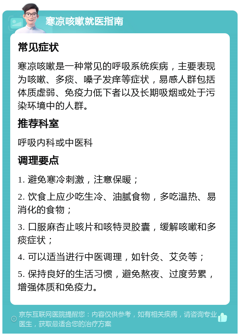 寒凉咳嗽就医指南 常见症状 寒凉咳嗽是一种常见的呼吸系统疾病，主要表现为咳嗽、多痰、嗓子发痒等症状，易感人群包括体质虚弱、免疫力低下者以及长期吸烟或处于污染环境中的人群。 推荐科室 呼吸内科或中医科 调理要点 1. 避免寒冷刺激，注意保暖； 2. 饮食上应少吃生冷、油腻食物，多吃温热、易消化的食物； 3. 口服麻杏止咳片和咳特灵胶囊，缓解咳嗽和多痰症状； 4. 可以适当进行中医调理，如针灸、艾灸等； 5. 保持良好的生活习惯，避免熬夜、过度劳累，增强体质和免疫力。