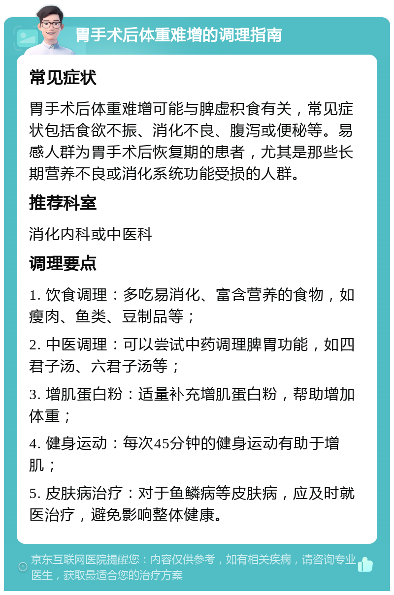 胃手术后体重难增的调理指南 常见症状 胃手术后体重难增可能与脾虚积食有关，常见症状包括食欲不振、消化不良、腹泻或便秘等。易感人群为胃手术后恢复期的患者，尤其是那些长期营养不良或消化系统功能受损的人群。 推荐科室 消化内科或中医科 调理要点 1. 饮食调理：多吃易消化、富含营养的食物，如瘦肉、鱼类、豆制品等； 2. 中医调理：可以尝试中药调理脾胃功能，如四君子汤、六君子汤等； 3. 增肌蛋白粉：适量补充增肌蛋白粉，帮助增加体重； 4. 健身运动：每次45分钟的健身运动有助于增肌； 5. 皮肤病治疗：对于鱼鳞病等皮肤病，应及时就医治疗，避免影响整体健康。