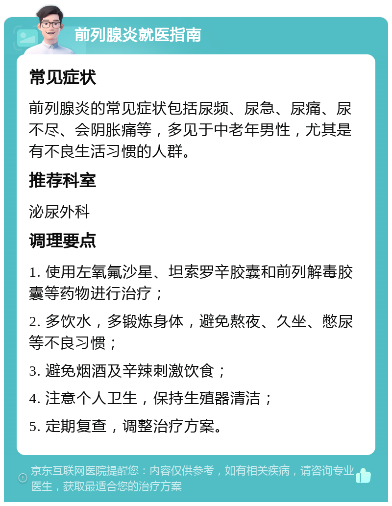 前列腺炎就医指南 常见症状 前列腺炎的常见症状包括尿频、尿急、尿痛、尿不尽、会阴胀痛等，多见于中老年男性，尤其是有不良生活习惯的人群。 推荐科室 泌尿外科 调理要点 1. 使用左氧氟沙星、坦索罗辛胶囊和前列解毒胶囊等药物进行治疗； 2. 多饮水，多锻炼身体，避免熬夜、久坐、憋尿等不良习惯； 3. 避免烟酒及辛辣刺激饮食； 4. 注意个人卫生，保持生殖器清洁； 5. 定期复查，调整治疗方案。