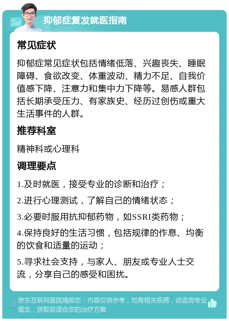 抑郁症复发就医指南 常见症状 抑郁症常见症状包括情绪低落、兴趣丧失、睡眠障碍、食欲改变、体重波动、精力不足、自我价值感下降、注意力和集中力下降等。易感人群包括长期承受压力、有家族史、经历过创伤或重大生活事件的人群。 推荐科室 精神科或心理科 调理要点 1.及时就医，接受专业的诊断和治疗； 2.进行心理测试，了解自己的情绪状态； 3.必要时服用抗抑郁药物，如SSRI类药物； 4.保持良好的生活习惯，包括规律的作息、均衡的饮食和适量的运动； 5.寻求社会支持，与家人、朋友或专业人士交流，分享自己的感受和困扰。