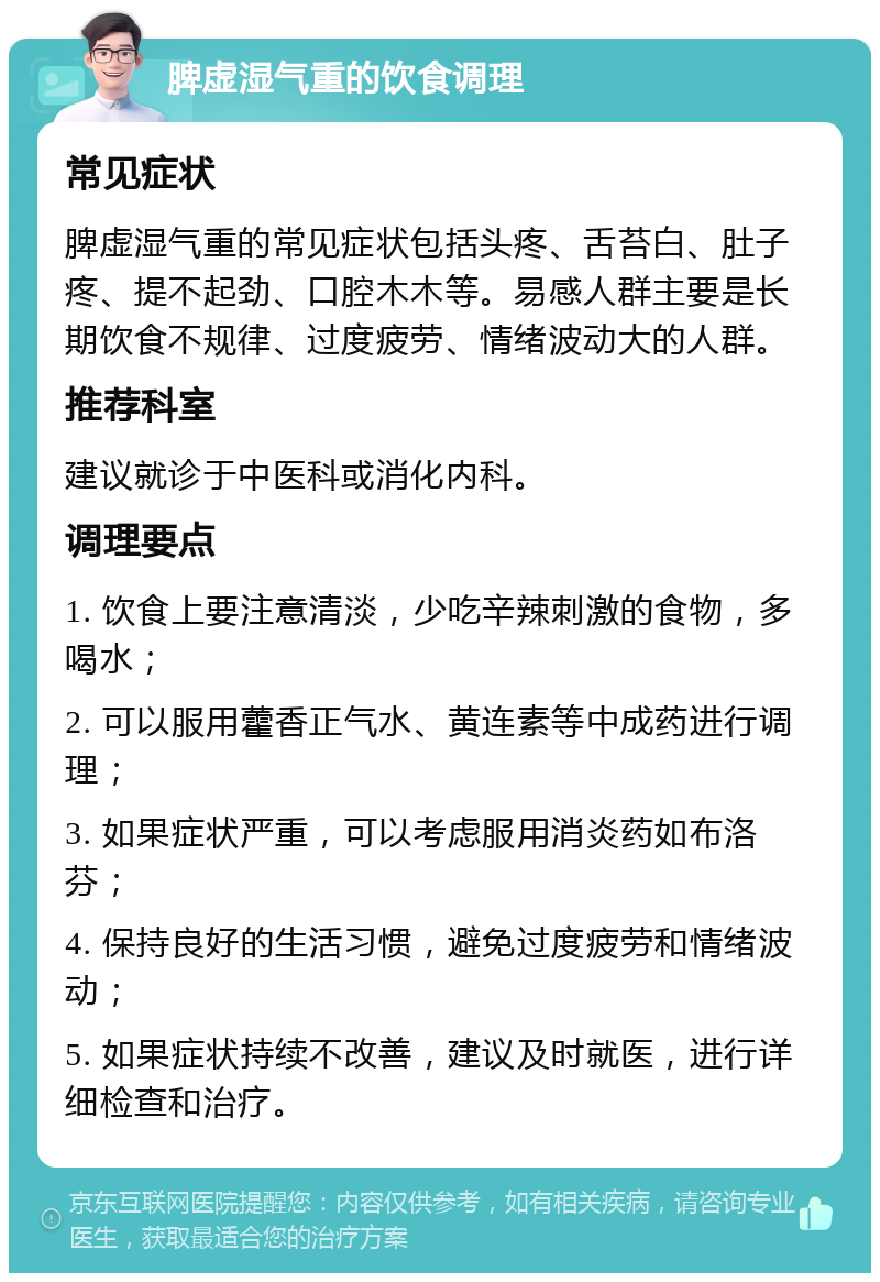 脾虚湿气重的饮食调理 常见症状 脾虚湿气重的常见症状包括头疼、舌苔白、肚子疼、提不起劲、口腔木木等。易感人群主要是长期饮食不规律、过度疲劳、情绪波动大的人群。 推荐科室 建议就诊于中医科或消化内科。 调理要点 1. 饮食上要注意清淡，少吃辛辣刺激的食物，多喝水； 2. 可以服用藿香正气水、黄连素等中成药进行调理； 3. 如果症状严重，可以考虑服用消炎药如布洛芬； 4. 保持良好的生活习惯，避免过度疲劳和情绪波动； 5. 如果症状持续不改善，建议及时就医，进行详细检查和治疗。