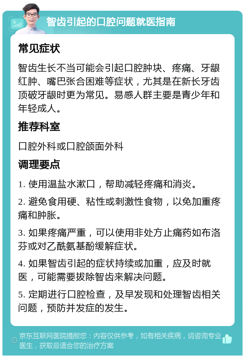 智齿引起的口腔问题就医指南 常见症状 智齿生长不当可能会引起口腔肿块、疼痛、牙龈红肿、嘴巴张合困难等症状，尤其是在新长牙齿顶破牙龈时更为常见。易感人群主要是青少年和年轻成人。 推荐科室 口腔外科或口腔颌面外科 调理要点 1. 使用温盐水漱口，帮助减轻疼痛和消炎。 2. 避免食用硬、粘性或刺激性食物，以免加重疼痛和肿胀。 3. 如果疼痛严重，可以使用非处方止痛药如布洛芬或对乙酰氨基酚缓解症状。 4. 如果智齿引起的症状持续或加重，应及时就医，可能需要拔除智齿来解决问题。 5. 定期进行口腔检查，及早发现和处理智齿相关问题，预防并发症的发生。