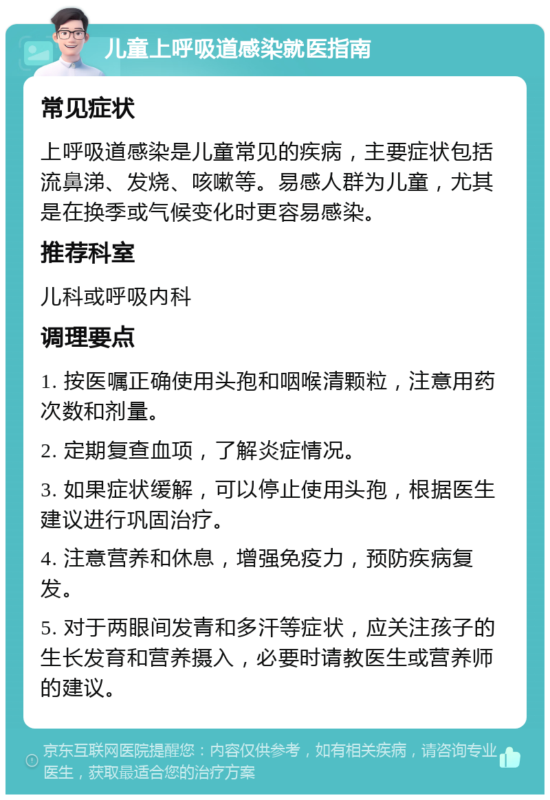 儿童上呼吸道感染就医指南 常见症状 上呼吸道感染是儿童常见的疾病，主要症状包括流鼻涕、发烧、咳嗽等。易感人群为儿童，尤其是在换季或气候变化时更容易感染。 推荐科室 儿科或呼吸内科 调理要点 1. 按医嘱正确使用头孢和咽喉清颗粒，注意用药次数和剂量。 2. 定期复查血项，了解炎症情况。 3. 如果症状缓解，可以停止使用头孢，根据医生建议进行巩固治疗。 4. 注意营养和休息，增强免疫力，预防疾病复发。 5. 对于两眼间发青和多汗等症状，应关注孩子的生长发育和营养摄入，必要时请教医生或营养师的建议。