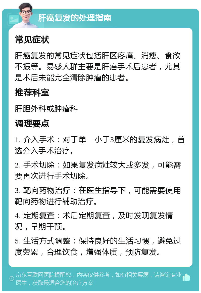 肝癌复发的处理指南 常见症状 肝癌复发的常见症状包括肝区疼痛、消瘦、食欲不振等。易感人群主要是肝癌手术后患者，尤其是术后未能完全清除肿瘤的患者。 推荐科室 肝胆外科或肿瘤科 调理要点 1. 介入手术：对于单一小于3厘米的复发病灶，首选介入手术治疗。 2. 手术切除：如果复发病灶较大或多发，可能需要再次进行手术切除。 3. 靶向药物治疗：在医生指导下，可能需要使用靶向药物进行辅助治疗。 4. 定期复查：术后定期复查，及时发现复发情况，早期干预。 5. 生活方式调整：保持良好的生活习惯，避免过度劳累，合理饮食，增强体质，预防复发。