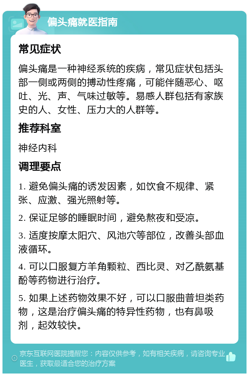 偏头痛就医指南 常见症状 偏头痛是一种神经系统的疾病，常见症状包括头部一侧或两侧的搏动性疼痛，可能伴随恶心、呕吐、光、声、气味过敏等。易感人群包括有家族史的人、女性、压力大的人群等。 推荐科室 神经内科 调理要点 1. 避免偏头痛的诱发因素，如饮食不规律、紧张、应激、强光照射等。 2. 保证足够的睡眠时间，避免熬夜和受凉。 3. 适度按摩太阳穴、风池穴等部位，改善头部血液循环。 4. 可以口服复方羊角颗粒、西比灵、对乙酰氨基酚等药物进行治疗。 5. 如果上述药物效果不好，可以口服曲普坦类药物，这是治疗偏头痛的特异性药物，也有鼻吸剂，起效较快。