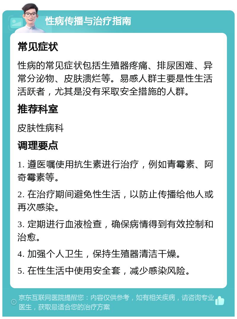 性病传播与治疗指南 常见症状 性病的常见症状包括生殖器疼痛、排尿困难、异常分泌物、皮肤溃烂等。易感人群主要是性生活活跃者，尤其是没有采取安全措施的人群。 推荐科室 皮肤性病科 调理要点 1. 遵医嘱使用抗生素进行治疗，例如青霉素、阿奇霉素等。 2. 在治疗期间避免性生活，以防止传播给他人或再次感染。 3. 定期进行血液检查，确保病情得到有效控制和治愈。 4. 加强个人卫生，保持生殖器清洁干燥。 5. 在性生活中使用安全套，减少感染风险。