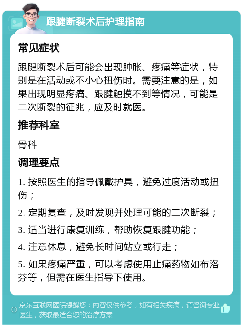 跟腱断裂术后护理指南 常见症状 跟腱断裂术后可能会出现肿胀、疼痛等症状，特别是在活动或不小心扭伤时。需要注意的是，如果出现明显疼痛、跟腱触摸不到等情况，可能是二次断裂的征兆，应及时就医。 推荐科室 骨科 调理要点 1. 按照医生的指导佩戴护具，避免过度活动或扭伤； 2. 定期复查，及时发现并处理可能的二次断裂； 3. 适当进行康复训练，帮助恢复跟腱功能； 4. 注意休息，避免长时间站立或行走； 5. 如果疼痛严重，可以考虑使用止痛药物如布洛芬等，但需在医生指导下使用。