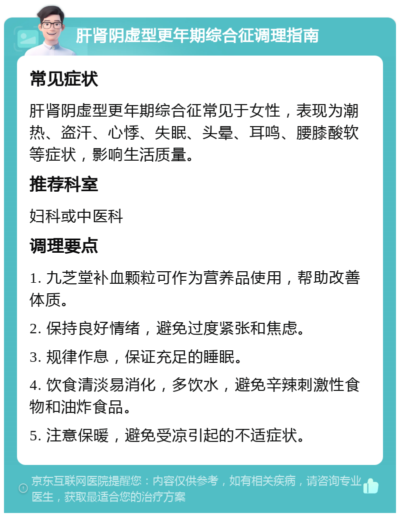 肝肾阴虚型更年期综合征调理指南 常见症状 肝肾阴虚型更年期综合征常见于女性，表现为潮热、盗汗、心悸、失眠、头晕、耳鸣、腰膝酸软等症状，影响生活质量。 推荐科室 妇科或中医科 调理要点 1. 九芝堂补血颗粒可作为营养品使用，帮助改善体质。 2. 保持良好情绪，避免过度紧张和焦虑。 3. 规律作息，保证充足的睡眠。 4. 饮食清淡易消化，多饮水，避免辛辣刺激性食物和油炸食品。 5. 注意保暖，避免受凉引起的不适症状。