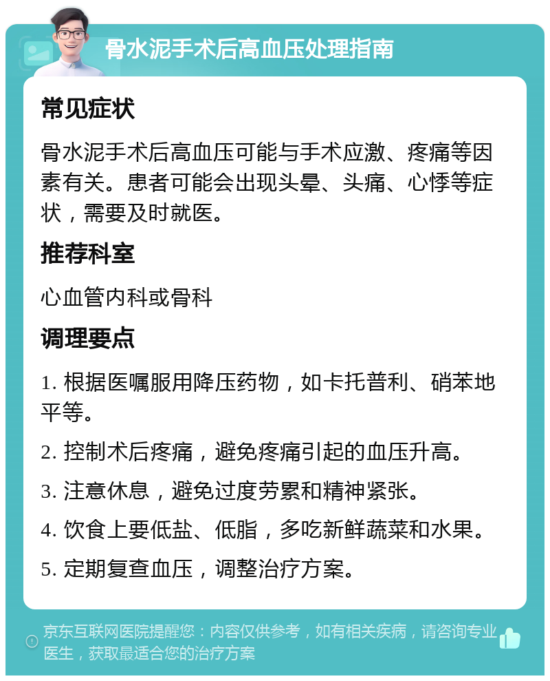 骨水泥手术后高血压处理指南 常见症状 骨水泥手术后高血压可能与手术应激、疼痛等因素有关。患者可能会出现头晕、头痛、心悸等症状，需要及时就医。 推荐科室 心血管内科或骨科 调理要点 1. 根据医嘱服用降压药物，如卡托普利、硝苯地平等。 2. 控制术后疼痛，避免疼痛引起的血压升高。 3. 注意休息，避免过度劳累和精神紧张。 4. 饮食上要低盐、低脂，多吃新鲜蔬菜和水果。 5. 定期复查血压，调整治疗方案。