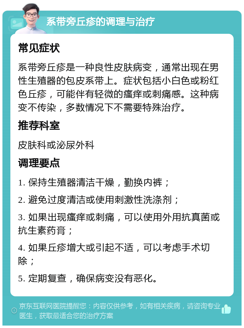 系带旁丘疹的调理与治疗 常见症状 系带旁丘疹是一种良性皮肤病变，通常出现在男性生殖器的包皮系带上。症状包括小白色或粉红色丘疹，可能伴有轻微的瘙痒或刺痛感。这种病变不传染，多数情况下不需要特殊治疗。 推荐科室 皮肤科或泌尿外科 调理要点 1. 保持生殖器清洁干燥，勤换内裤； 2. 避免过度清洁或使用刺激性洗涤剂； 3. 如果出现瘙痒或刺痛，可以使用外用抗真菌或抗生素药膏； 4. 如果丘疹增大或引起不适，可以考虑手术切除； 5. 定期复查，确保病变没有恶化。