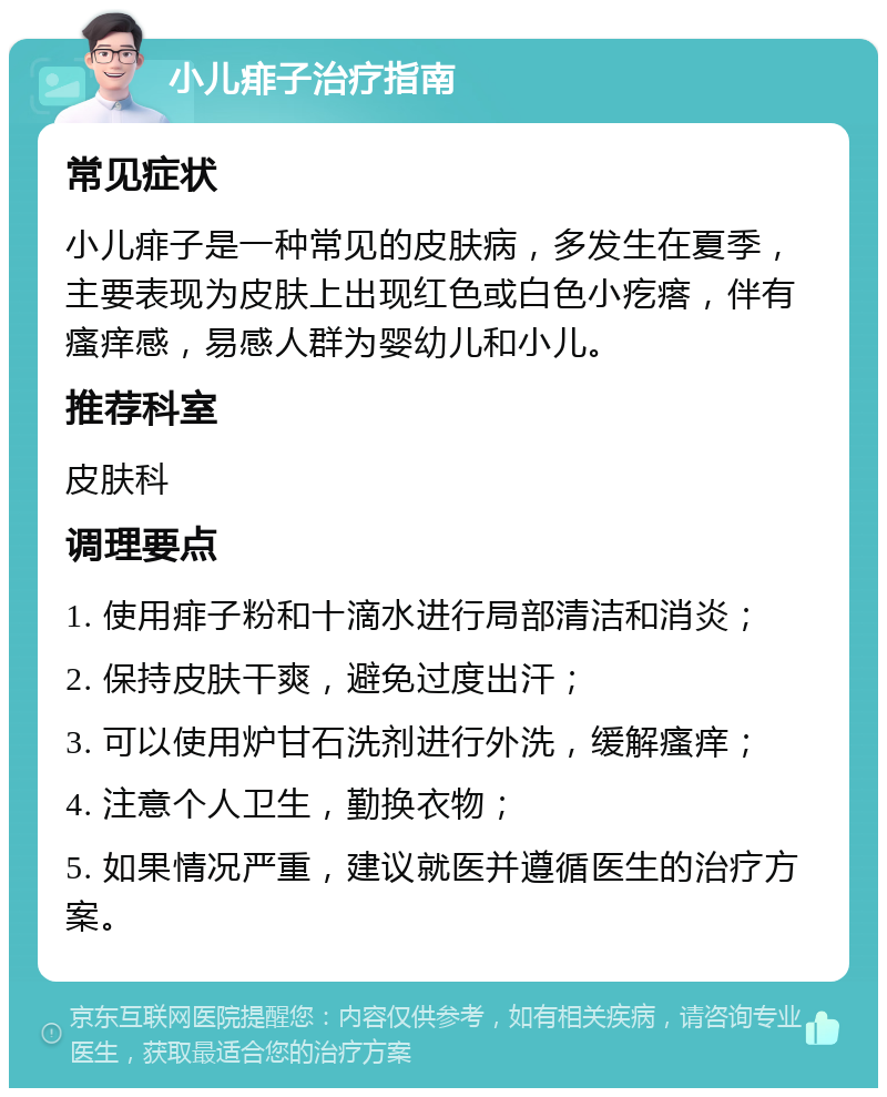 小儿痱子治疗指南 常见症状 小儿痱子是一种常见的皮肤病，多发生在夏季，主要表现为皮肤上出现红色或白色小疙瘩，伴有瘙痒感，易感人群为婴幼儿和小儿。 推荐科室 皮肤科 调理要点 1. 使用痱子粉和十滴水进行局部清洁和消炎； 2. 保持皮肤干爽，避免过度出汗； 3. 可以使用炉甘石洗剂进行外洗，缓解瘙痒； 4. 注意个人卫生，勤换衣物； 5. 如果情况严重，建议就医并遵循医生的治疗方案。