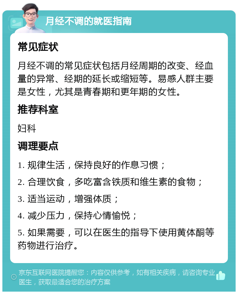 月经不调的就医指南 常见症状 月经不调的常见症状包括月经周期的改变、经血量的异常、经期的延长或缩短等。易感人群主要是女性，尤其是青春期和更年期的女性。 推荐科室 妇科 调理要点 1. 规律生活，保持良好的作息习惯； 2. 合理饮食，多吃富含铁质和维生素的食物； 3. 适当运动，增强体质； 4. 减少压力，保持心情愉悦； 5. 如果需要，可以在医生的指导下使用黄体酮等药物进行治疗。