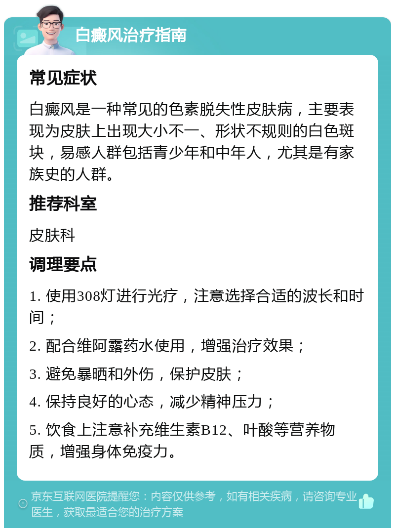 白癜风治疗指南 常见症状 白癜风是一种常见的色素脱失性皮肤病，主要表现为皮肤上出现大小不一、形状不规则的白色斑块，易感人群包括青少年和中年人，尤其是有家族史的人群。 推荐科室 皮肤科 调理要点 1. 使用308灯进行光疗，注意选择合适的波长和时间； 2. 配合维阿露药水使用，增强治疗效果； 3. 避免暴晒和外伤，保护皮肤； 4. 保持良好的心态，减少精神压力； 5. 饮食上注意补充维生素B12、叶酸等营养物质，增强身体免疫力。