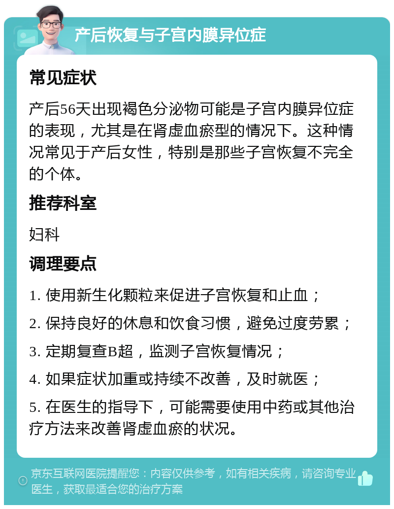 产后恢复与子宫内膜异位症 常见症状 产后56天出现褐色分泌物可能是子宫内膜异位症的表现，尤其是在肾虚血瘀型的情况下。这种情况常见于产后女性，特别是那些子宫恢复不完全的个体。 推荐科室 妇科 调理要点 1. 使用新生化颗粒来促进子宫恢复和止血； 2. 保持良好的休息和饮食习惯，避免过度劳累； 3. 定期复查B超，监测子宫恢复情况； 4. 如果症状加重或持续不改善，及时就医； 5. 在医生的指导下，可能需要使用中药或其他治疗方法来改善肾虚血瘀的状况。