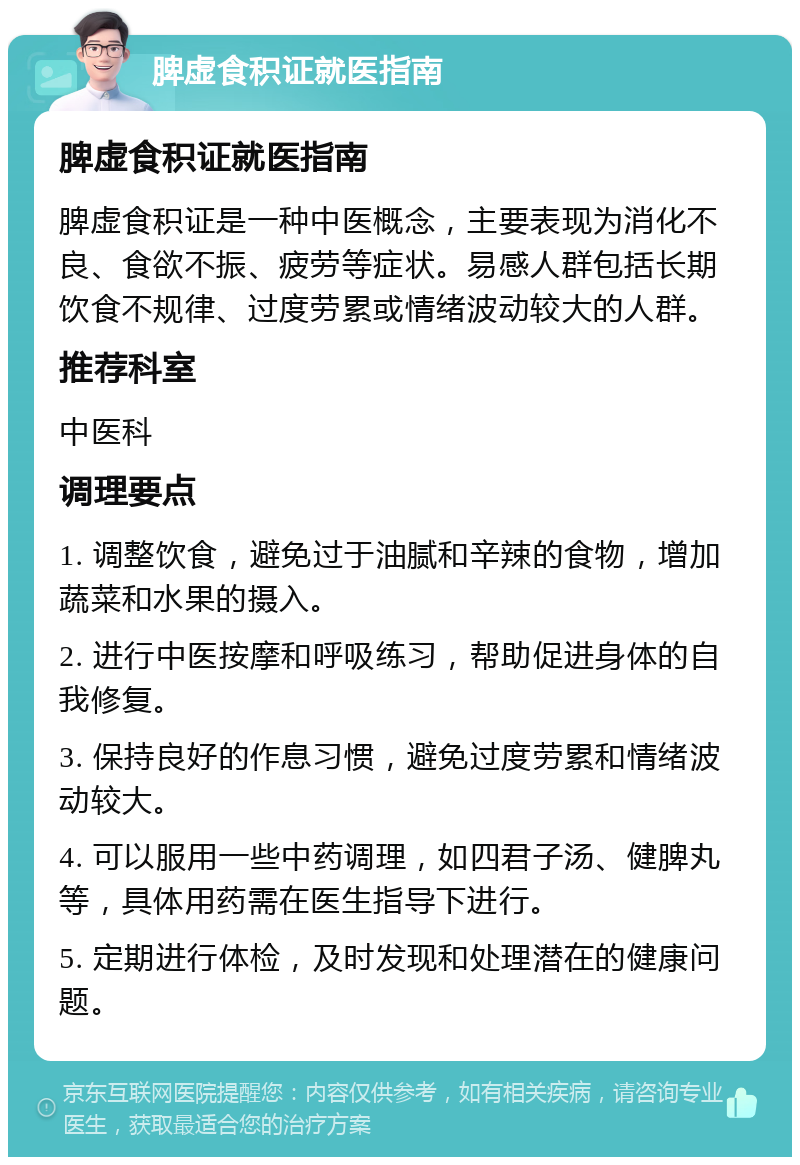 脾虚食积证就医指南 脾虚食积证就医指南 脾虚食积证是一种中医概念，主要表现为消化不良、食欲不振、疲劳等症状。易感人群包括长期饮食不规律、过度劳累或情绪波动较大的人群。 推荐科室 中医科 调理要点 1. 调整饮食，避免过于油腻和辛辣的食物，增加蔬菜和水果的摄入。 2. 进行中医按摩和呼吸练习，帮助促进身体的自我修复。 3. 保持良好的作息习惯，避免过度劳累和情绪波动较大。 4. 可以服用一些中药调理，如四君子汤、健脾丸等，具体用药需在医生指导下进行。 5. 定期进行体检，及时发现和处理潜在的健康问题。