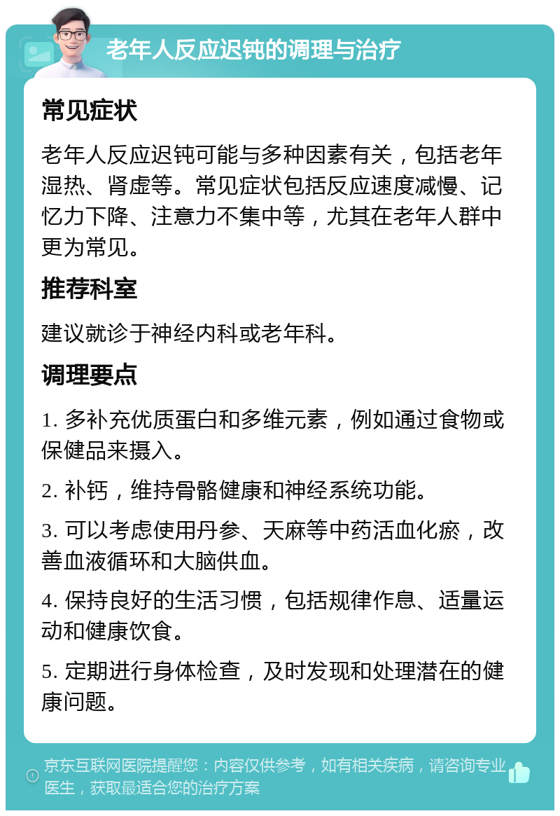 老年人反应迟钝的调理与治疗 常见症状 老年人反应迟钝可能与多种因素有关，包括老年湿热、肾虚等。常见症状包括反应速度减慢、记忆力下降、注意力不集中等，尤其在老年人群中更为常见。 推荐科室 建议就诊于神经内科或老年科。 调理要点 1. 多补充优质蛋白和多维元素，例如通过食物或保健品来摄入。 2. 补钙，维持骨骼健康和神经系统功能。 3. 可以考虑使用丹参、天麻等中药活血化瘀，改善血液循环和大脑供血。 4. 保持良好的生活习惯，包括规律作息、适量运动和健康饮食。 5. 定期进行身体检查，及时发现和处理潜在的健康问题。