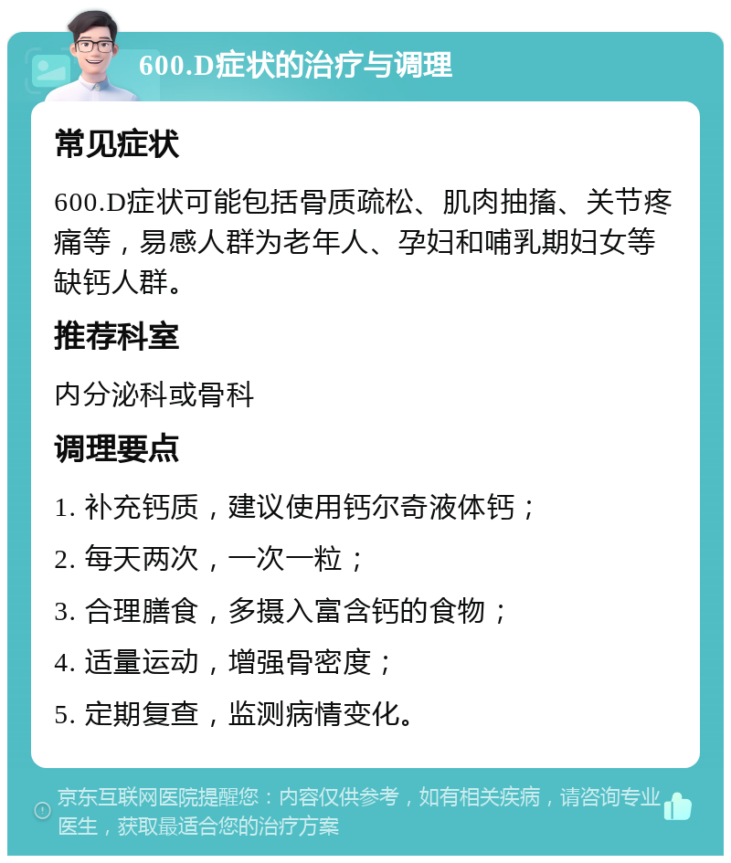 600.D症状的治疗与调理 常见症状 600.D症状可能包括骨质疏松、肌肉抽搐、关节疼痛等，易感人群为老年人、孕妇和哺乳期妇女等缺钙人群。 推荐科室 内分泌科或骨科 调理要点 1. 补充钙质，建议使用钙尔奇液体钙； 2. 每天两次，一次一粒； 3. 合理膳食，多摄入富含钙的食物； 4. 适量运动，增强骨密度； 5. 定期复查，监测病情变化。