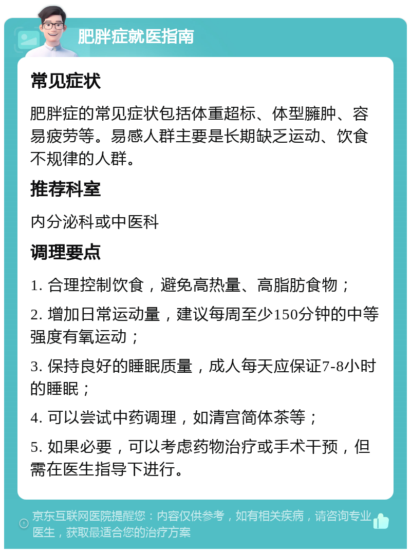 肥胖症就医指南 常见症状 肥胖症的常见症状包括体重超标、体型臃肿、容易疲劳等。易感人群主要是长期缺乏运动、饮食不规律的人群。 推荐科室 内分泌科或中医科 调理要点 1. 合理控制饮食，避免高热量、高脂肪食物； 2. 增加日常运动量，建议每周至少150分钟的中等强度有氧运动； 3. 保持良好的睡眠质量，成人每天应保证7-8小时的睡眠； 4. 可以尝试中药调理，如清宫简体茶等； 5. 如果必要，可以考虑药物治疗或手术干预，但需在医生指导下进行。