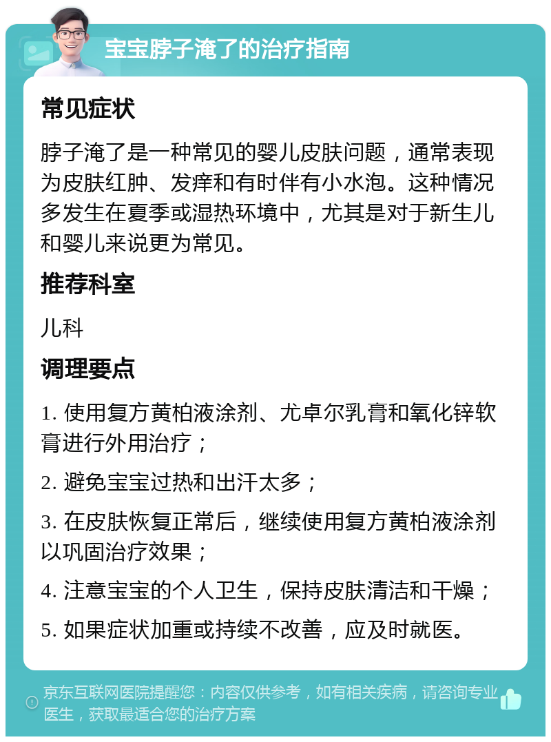 宝宝脖子淹了的治疗指南 常见症状 脖子淹了是一种常见的婴儿皮肤问题，通常表现为皮肤红肿、发痒和有时伴有小水泡。这种情况多发生在夏季或湿热环境中，尤其是对于新生儿和婴儿来说更为常见。 推荐科室 儿科 调理要点 1. 使用复方黄柏液涂剂、尤卓尔乳膏和氧化锌软膏进行外用治疗； 2. 避免宝宝过热和出汗太多； 3. 在皮肤恢复正常后，继续使用复方黄柏液涂剂以巩固治疗效果； 4. 注意宝宝的个人卫生，保持皮肤清洁和干燥； 5. 如果症状加重或持续不改善，应及时就医。