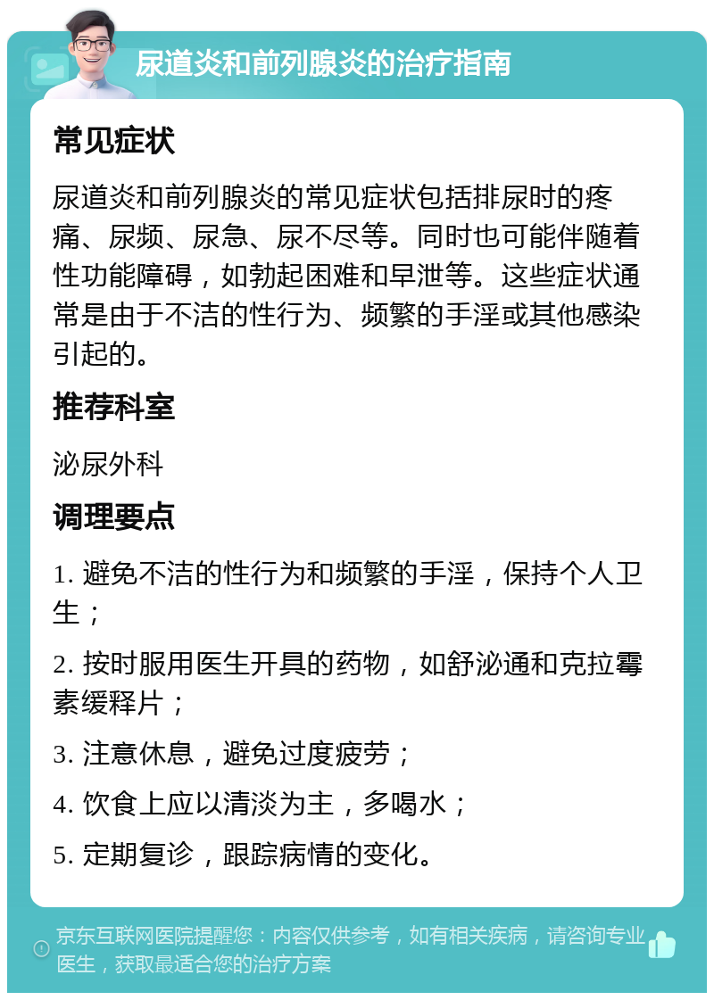 尿道炎和前列腺炎的治疗指南 常见症状 尿道炎和前列腺炎的常见症状包括排尿时的疼痛、尿频、尿急、尿不尽等。同时也可能伴随着性功能障碍，如勃起困难和早泄等。这些症状通常是由于不洁的性行为、频繁的手淫或其他感染引起的。 推荐科室 泌尿外科 调理要点 1. 避免不洁的性行为和频繁的手淫，保持个人卫生； 2. 按时服用医生开具的药物，如舒泌通和克拉霉素缓释片； 3. 注意休息，避免过度疲劳； 4. 饮食上应以清淡为主，多喝水； 5. 定期复诊，跟踪病情的变化。