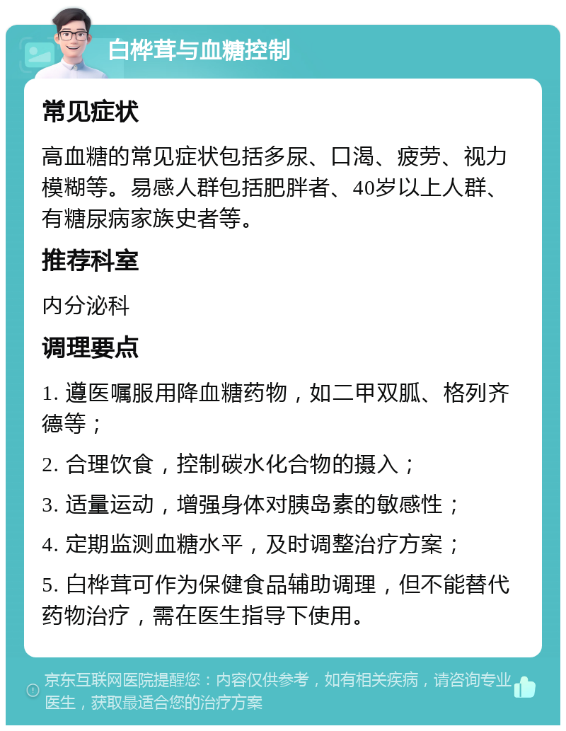 白桦茸与血糖控制 常见症状 高血糖的常见症状包括多尿、口渴、疲劳、视力模糊等。易感人群包括肥胖者、40岁以上人群、有糖尿病家族史者等。 推荐科室 内分泌科 调理要点 1. 遵医嘱服用降血糖药物，如二甲双胍、格列齐德等； 2. 合理饮食，控制碳水化合物的摄入； 3. 适量运动，增强身体对胰岛素的敏感性； 4. 定期监测血糖水平，及时调整治疗方案； 5. 白桦茸可作为保健食品辅助调理，但不能替代药物治疗，需在医生指导下使用。