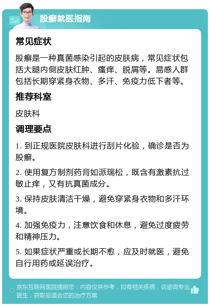 股癣就医指南 常见症状 股癣是一种真菌感染引起的皮肤病，常见症状包括大腿内侧皮肤红肿、瘙痒、脱屑等。易感人群包括长期穿紧身衣物、多汗、免疫力低下者等。 推荐科室 皮肤科 调理要点 1. 到正规医院皮肤科进行刮片化验，确诊是否为股癣。 2. 使用复方制剂药膏如派瑞松，既含有激素抗过敏止痒，又有抗真菌成分。 3. 保持皮肤清洁干燥，避免穿紧身衣物和多汗环境。 4. 加强免疫力，注意饮食和休息，避免过度疲劳和精神压力。 5. 如果症状严重或长期不愈，应及时就医，避免自行用药或延误治疗。