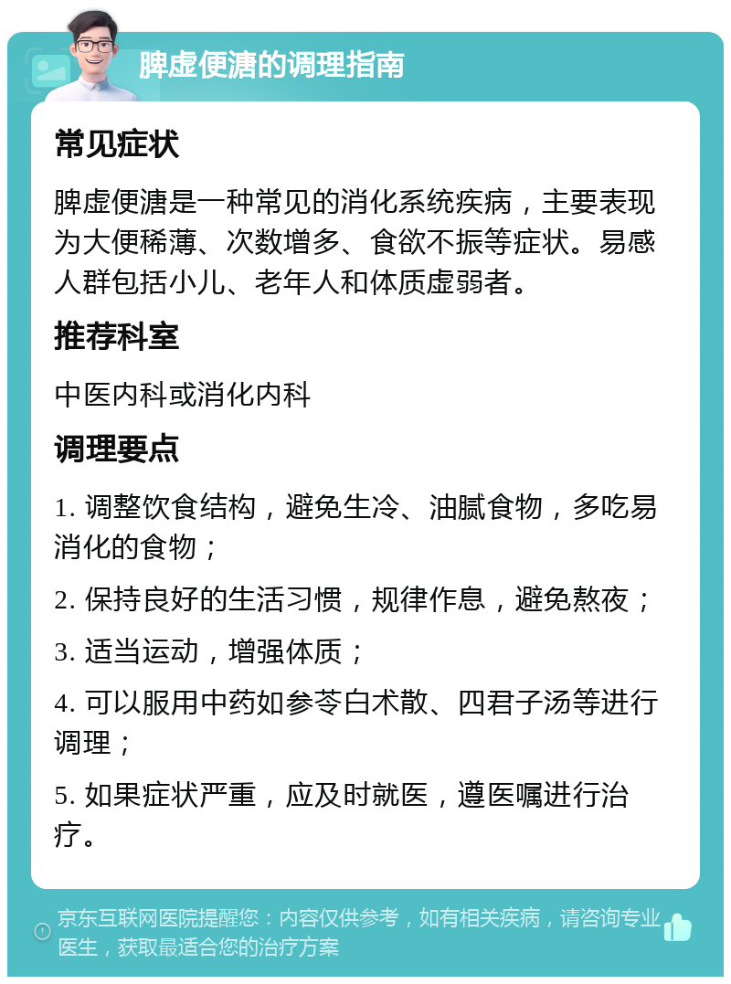 脾虚便溏的调理指南 常见症状 脾虚便溏是一种常见的消化系统疾病，主要表现为大便稀薄、次数增多、食欲不振等症状。易感人群包括小儿、老年人和体质虚弱者。 推荐科室 中医内科或消化内科 调理要点 1. 调整饮食结构，避免生冷、油腻食物，多吃易消化的食物； 2. 保持良好的生活习惯，规律作息，避免熬夜； 3. 适当运动，增强体质； 4. 可以服用中药如参苓白术散、四君子汤等进行调理； 5. 如果症状严重，应及时就医，遵医嘱进行治疗。