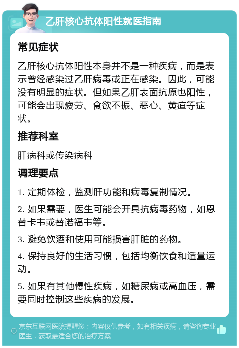 乙肝核心抗体阳性就医指南 常见症状 乙肝核心抗体阳性本身并不是一种疾病，而是表示曾经感染过乙肝病毒或正在感染。因此，可能没有明显的症状。但如果乙肝表面抗原也阳性，可能会出现疲劳、食欲不振、恶心、黄疸等症状。 推荐科室 肝病科或传染病科 调理要点 1. 定期体检，监测肝功能和病毒复制情况。 2. 如果需要，医生可能会开具抗病毒药物，如恩替卡韦或替诺福韦等。 3. 避免饮酒和使用可能损害肝脏的药物。 4. 保持良好的生活习惯，包括均衡饮食和适量运动。 5. 如果有其他慢性疾病，如糖尿病或高血压，需要同时控制这些疾病的发展。