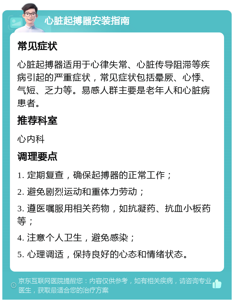 心脏起搏器安装指南 常见症状 心脏起搏器适用于心律失常、心脏传导阻滞等疾病引起的严重症状，常见症状包括晕厥、心悸、气短、乏力等。易感人群主要是老年人和心脏病患者。 推荐科室 心内科 调理要点 1. 定期复查，确保起搏器的正常工作； 2. 避免剧烈运动和重体力劳动； 3. 遵医嘱服用相关药物，如抗凝药、抗血小板药等； 4. 注意个人卫生，避免感染； 5. 心理调适，保持良好的心态和情绪状态。