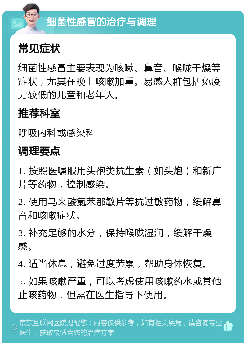 细菌性感冒的治疗与调理 常见症状 细菌性感冒主要表现为咳嗽、鼻音、喉咙干燥等症状，尤其在晚上咳嗽加重。易感人群包括免疫力较低的儿童和老年人。 推荐科室 呼吸内科或感染科 调理要点 1. 按照医嘱服用头孢类抗生素（如头炮）和新广片等药物，控制感染。 2. 使用马来酸氯苯那敏片等抗过敏药物，缓解鼻音和咳嗽症状。 3. 补充足够的水分，保持喉咙湿润，缓解干燥感。 4. 适当休息，避免过度劳累，帮助身体恢复。 5. 如果咳嗽严重，可以考虑使用咳嗽药水或其他止咳药物，但需在医生指导下使用。