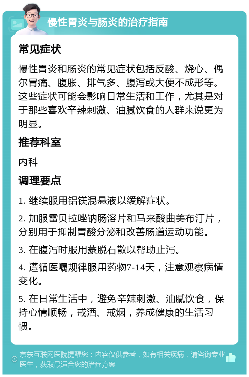 慢性胃炎与肠炎的治疗指南 常见症状 慢性胃炎和肠炎的常见症状包括反酸、烧心、偶尔胃痛、腹胀、排气多、腹泻或大便不成形等。这些症状可能会影响日常生活和工作，尤其是对于那些喜欢辛辣刺激、油腻饮食的人群来说更为明显。 推荐科室 内科 调理要点 1. 继续服用铝镁混悬液以缓解症状。 2. 加服雷贝拉唑钠肠溶片和马来酸曲美布汀片，分别用于抑制胃酸分泌和改善肠道运动功能。 3. 在腹泻时服用蒙脱石散以帮助止泻。 4. 遵循医嘱规律服用药物7-14天，注意观察病情变化。 5. 在日常生活中，避免辛辣刺激、油腻饮食，保持心情顺畅，戒酒、戒烟，养成健康的生活习惯。