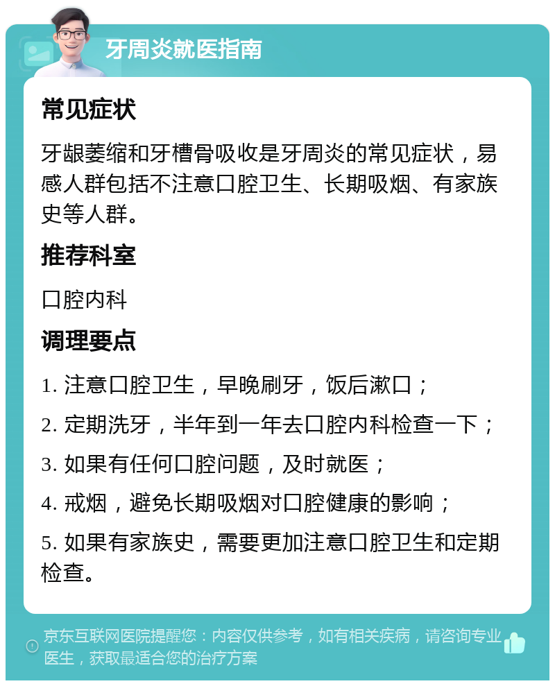 牙周炎就医指南 常见症状 牙龈萎缩和牙槽骨吸收是牙周炎的常见症状，易感人群包括不注意口腔卫生、长期吸烟、有家族史等人群。 推荐科室 口腔内科 调理要点 1. 注意口腔卫生，早晚刷牙，饭后漱口； 2. 定期洗牙，半年到一年去口腔内科检查一下； 3. 如果有任何口腔问题，及时就医； 4. 戒烟，避免长期吸烟对口腔健康的影响； 5. 如果有家族史，需要更加注意口腔卫生和定期检查。