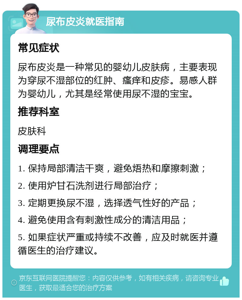 尿布皮炎就医指南 常见症状 尿布皮炎是一种常见的婴幼儿皮肤病，主要表现为穿尿不湿部位的红肿、瘙痒和皮疹。易感人群为婴幼儿，尤其是经常使用尿不湿的宝宝。 推荐科室 皮肤科 调理要点 1. 保持局部清洁干爽，避免焐热和摩擦刺激； 2. 使用炉甘石洗剂进行局部治疗； 3. 定期更换尿不湿，选择透气性好的产品； 4. 避免使用含有刺激性成分的清洁用品； 5. 如果症状严重或持续不改善，应及时就医并遵循医生的治疗建议。